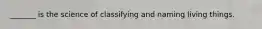 _______ is the science of classifying and naming living things.