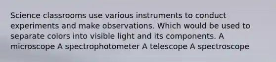 Science classrooms use various instruments to conduct experiments and make observations. Which would be used to separate colors into visible light and its components. A microscope A spectrophotometer A telescope A spectroscope