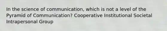 In the science of communication, which is not a level of the Pyramid of Communication? Cooperative Institutional Societal Intrapersonal Group