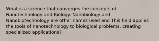 What is a science that converges the concepts of Nanotechnology and Biology. Nanobiology and Nanobiotechnology are other names used and This field applies the tools of nanotechnology to biological problems, creating specialized applications?