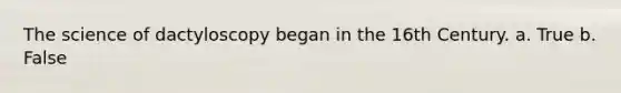 The science of dactyloscopy began in the 16th Century. a. True b. False