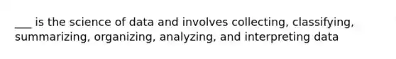 ___ is the science of data and involves collecting, classifying, summarizing, organizing, analyzing, and interpreting data