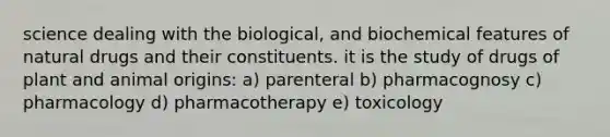 science dealing with the biological, and biochemical features of natural drugs and their constituents. it is the study of drugs of plant and animal origins: a) parenteral b) pharmacognosy c) pharmacology d) pharmacotherapy e) toxicology