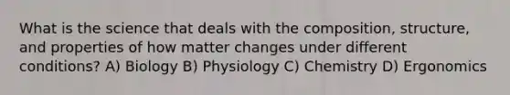 What is the science that deals with the composition, structure, and properties of how matter changes under different conditions? A) Biology B) Physiology C) Chemistry D) Ergonomics