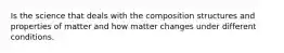 Is the science that deals with the composition structures and properties of matter and how matter changes under different conditions.