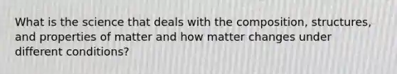 What is the science that deals with the composition, structures, and properties of matter and how matter changes under different conditions?