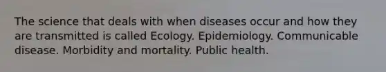 The science that deals with when diseases occur and how they are transmitted is called Ecology. Epidemiology. Communicable disease. Morbidity and mortality. Public health.