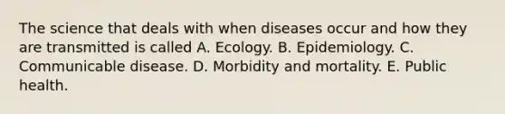 The science that deals with when diseases occur and how they are transmitted is called A. Ecology. B. Epidemiology. C. Communicable disease. D. Morbidity and mortality. E. Public health.