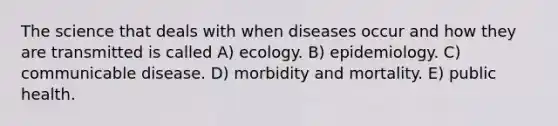 The science that deals with when diseases occur and how they are transmitted is called A) ecology. B) epidemiology. C) communicable disease. D) morbidity and mortality. E) public health.