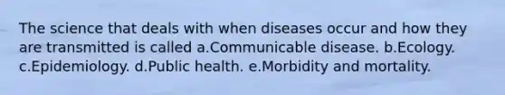 The science that deals with when diseases occur and how they are transmitted is called a.Communicable disease. b.Ecology. c.Epidemiology. d.Public health. e.Morbidity and mortality.