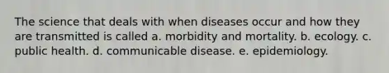 The science that deals with when diseases occur and how they are transmitted is called a. morbidity and mortality. b. ecology. c. public health. d. communicable disease. e. epidemiology.