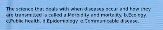 The science that deals with when diseases occur and how they are transmitted is called a.Morbidity and mortality. b.Ecology. c.Public health. d.Epidemiology. e.Communicable disease.