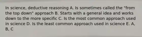 In science, deductive reasoning A. Is sometimes called the "from the top down" approach B. Starts with a general idea and works down to the more specific C. Is the most common approach used in science D. Is the least common approach used in science E. A, B, C