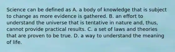 Science can be defined as A. a body of knowledge that is subject to change as more evidence is gathered. B. an effort to understand the universe that is tentative in nature and, thus, cannot provide practical results. C. a set of laws and theories that are proven to be true. D. a way to understand the meaning of life.