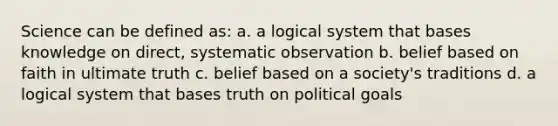 Science can be defined as: a. a logical system that bases knowledge on direct, systematic observation b. belief based on faith in ultimate truth c. belief based on a society's traditions d. a logical system that bases truth on political goals