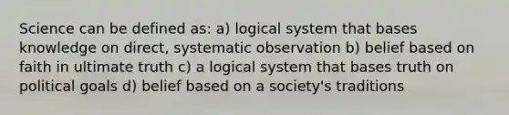 Science can be defined as: a) logical system that bases knowledge on direct, systematic observation b) belief based on faith in ultimate truth c) a logical system that bases truth on political goals d) belief based on a society's traditions