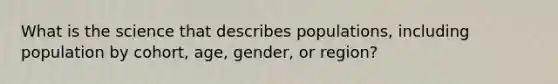 What is the science that describes populations, including population by cohort, age, gender, or region?