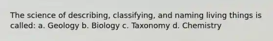 The science of describing, classifying, and naming living things is called: a. Geology b. Biology c. Taxonomy d. Chemistry