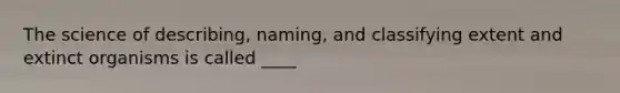The science of describing, naming, and classifying extent and extinct organisms is called ____