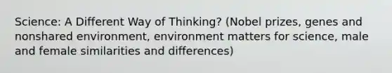 Science: A Different Way of Thinking? (Nobel prizes, genes and nonshared environment, environment matters for science, male and female similarities and differences)