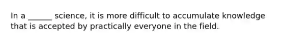 In a ______ science, it is more difficult to accumulate knowledge that is accepted by practically everyone in the field.