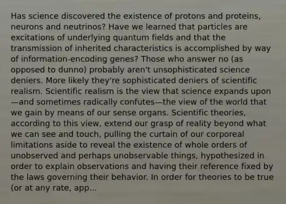 Has science discovered the existence of protons and proteins, neurons and neutrinos? Have we learned that particles are excitations of underlying quantum fields and that the transmission of inherited characteristics is accomplished by way of information-encoding genes? Those who answer no (as opposed to dunno) probably aren't unsophisticated science deniers. More likely they're sophisticated deniers of scientific realism. Scientific realism is the view that science expands upon—and sometimes radically confutes—the view of the world that we gain by means of our sense organs. Scientific theories, according to this view, extend our grasp of reality beyond what we can see and touch, pulling the curtain of our corporeal limitations aside to reveal the existence of whole orders of unobserved and perhaps unobservable things, hypothesized in order to explain observations and having their reference fixed by the laws governing their behavior. In order for theories to be true (or at any rate, app...