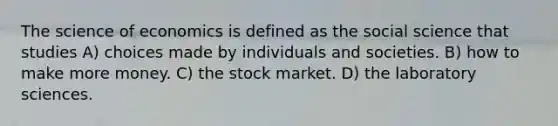 The science of economics is defined as the social science that studies A) choices made by individuals and societies. B) how to make more money. C) the stock market. D) the laboratory sciences.