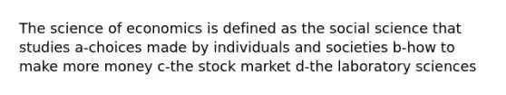 The science of economics is defined as the social science that studies a-choices made by individuals and societies b-how to make more money c-the stock market d-the laboratory sciences