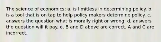 The science of economics: a. is limitless in determining policy. b. is a tool that is on tap to help policy makers determine policy. c. answers the question what is morally right or wrong. d. answers the question will it pay. e. B and D above are correct. A and C are incorrect.