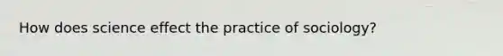 How does science effect the practice of sociology?