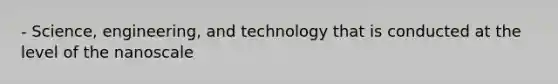 - Science, engineering, and technology that is conducted at the level of the nanoscale