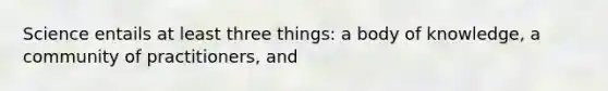 Science entails at least three things: a body of knowledge, a community of practitioners, and