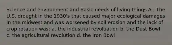 Science and environment and Basic needs of living things A : The U.S. drought in the 1930's that caused major ecological damages in the midwest and was worsened by soil erosion and the lack of crop rotation was: a. the industrial revoluation b. the Dust Bowl c. the agricultural revolution d. the Iron Bowl