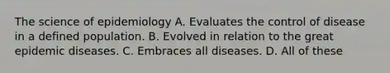 The science of epidemiology A. Evaluates the control of disease in a defined population. B. Evolved in relation to the great epidemic diseases. C. Embraces all diseases. D. All of these