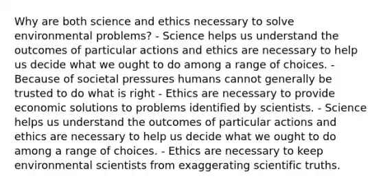 Why are both science and ethics necessary to solve environmental problems? - Science helps us understand the outcomes of particular actions and ethics are necessary to help us decide what we ought to do among a range of choices. - Because of societal pressures humans cannot generally be trusted to do what is right - Ethics are necessary to provide economic solutions to problems identified by scientists. - Science helps us understand the outcomes of particular actions and ethics are necessary to help us decide what we ought to do among a range of choices. - Ethics are necessary to keep environmental scientists from exaggerating scientific truths.