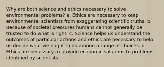 Why are both science and ethics necessary to solve environmental problems? a. Ethics are necessary to keep environmental scientists from exaggerating scientific truths. b. Because of societal pressures humans cannot generally be trusted to do what is right. c. Science helps us understand the outcomes of particular actions and ethics are necessary to help us decide what we ought to do among a range of choices. d. Ethics are necessary to provide economic solutions to problems identified by scientists.