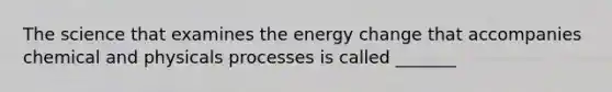 The science that examines the energy change that accompanies chemical and physicals processes is called _______