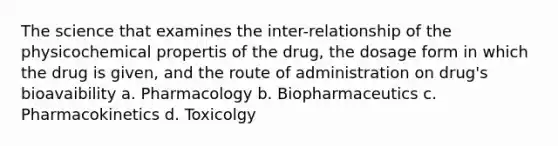 The science that examines the inter-relationship of the physicochemical propertis of the drug, the dosage form in which the drug is given, and the route of administration on drug's bioavaibility a. Pharmacology b. Biopharmaceutics c. Pharmacokinetics d. Toxicolgy