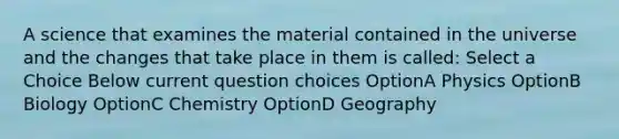 A science that examines the material contained in the universe and the changes that take place in them is called: Select a Choice Below current question choices OptionA Physics OptionB Biology OptionC Chemistry OptionD Geography