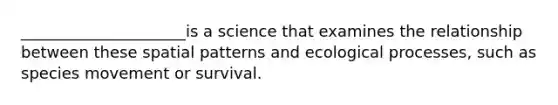 _____________________is a science that examines the relationship between these spatial patterns and ecological processes, such as species movement or survival.