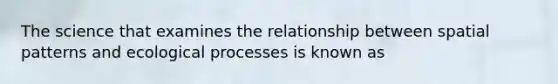 The science that examines the relationship between spatial patterns and ecological processes is known as