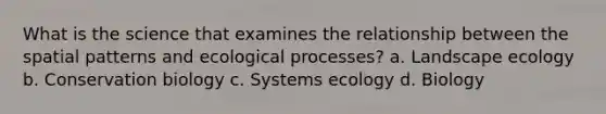 What is the science that examines the relationship between the spatial patterns and ecological processes? a. Landscape ecology b. Conservation biology c. Systems ecology d. Biology