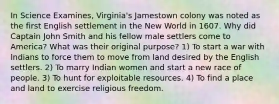 In Science Examines, Virginia's Jamestown colony was noted as the first English settlement in the New World in 1607. Why did Captain John Smith and his fellow male settlers come to America? What was their original purpose? 1) To start a war with Indians to force them to move from land desired by the English settlers. 2) To marry Indian women and start a new race of people. 3) To hunt for exploitable resources. 4) To find a place and land to exercise religious freedom.