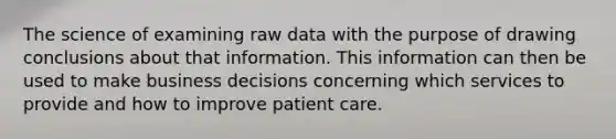 The science of examining raw data with the purpose of drawing conclusions about that information. This information can then be used to make business decisions concerning which services to provide and how to improve patient care.