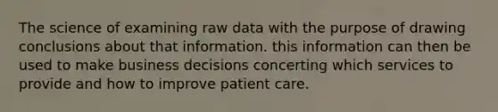 The science of examining raw data with the purpose of drawing conclusions about that information. this information can then be used to make business decisions concerting which services to provide and how to improve patient care.