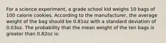 For a science experiment, a grade school kid weighs 10 bags of 100 calorie cookies. According to the manufacturer, the average weight of the bag should be 0.81oz with a standard deviation of 0.03oz. The probability that the mean weight of the ten bags is greater than 0.82oz is: