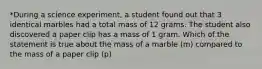 *During a science experiment, a student found out that 3 identical marbles had a total mass of 12 grams. The student also discovered a paper clip has a mass of 1 gram. Which of the statement is true about the mass of a marble (m) compared to the mass of a paper clip (p)