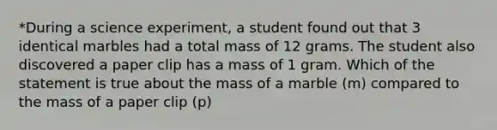 *During a science experiment, a student found out that 3 identical marbles had a total mass of 12 grams. The student also discovered a paper clip has a mass of 1 gram. Which of the statement is true about the mass of a marble (m) compared to the mass of a paper clip (p)