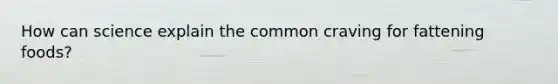 How can science explain the common craving for fattening foods?
