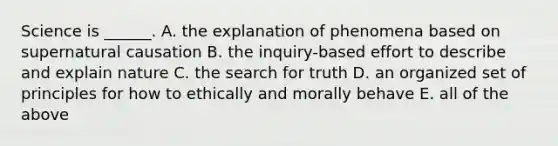 Science is ______. A. the explanation of phenomena based on supernatural causation B. the inquiry-based effort to describe and explain nature C. the search for truth D. an organized set of principles for how to ethically and morally behave E. all of the above